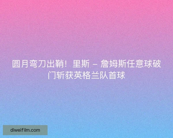 圆月弯刀出鞘！里斯 - 詹姆斯任意球破门斩获英格兰队首球