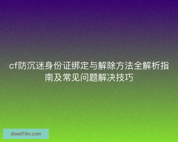cf防沉迷身份证绑定与解除方法全解析指南及常见问题解决技巧