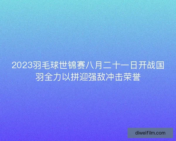 2023羽毛球世锦赛八月二十一日开战国羽全力以拼迎强敌冲击荣誉