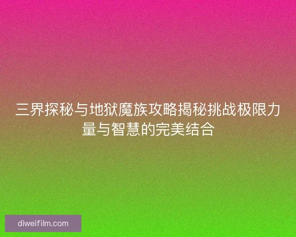 三界探秘与地狱魔族攻略揭秘挑战极限力量与智慧的完美结合 三界探秘与地狱魔族攻略揭秘挑战极限力量与智慧的完美结合