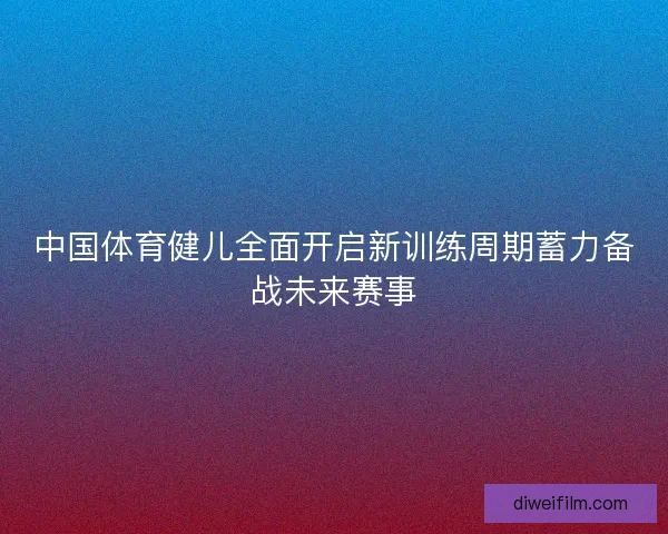 中国体育健儿全面开启新训练周期蓄力备战未来赛事 中国体育健儿全面开启新训练周期蓄力备战未来赛事