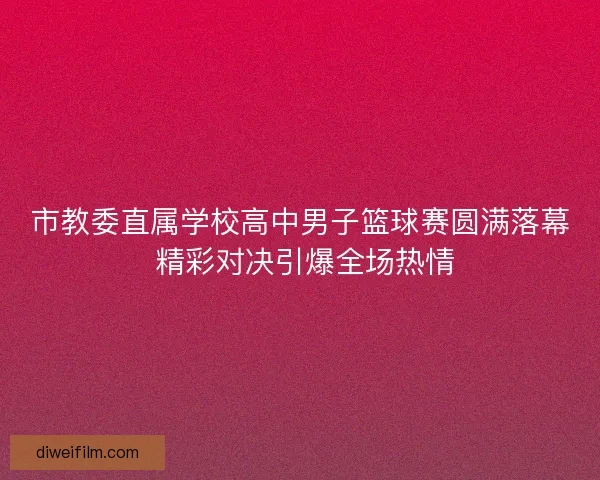 市教委直属学校高中男子篮球赛圆满落幕 精彩对决引爆全场热情