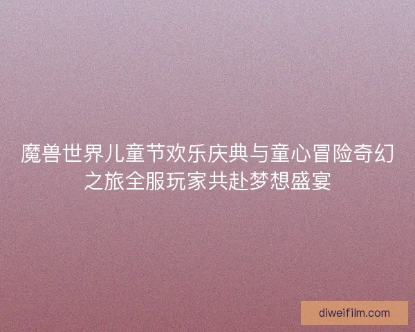 魔兽世界儿童节欢乐庆典与童心冒险奇幻之旅全服玩家共赴梦想盛宴