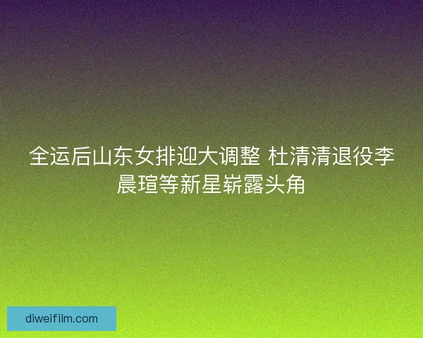 全运后山东女排迎大调整 杜清清退役李晨瑄等新星崭露头角