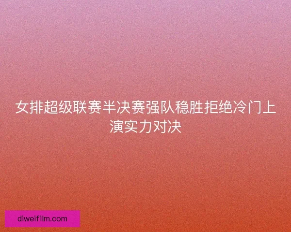 女排超级联赛半决赛强队稳胜拒绝冷门上演实力对决