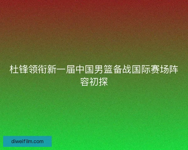 杜锋领衔新一届中国男篮备战国际赛场阵容初探