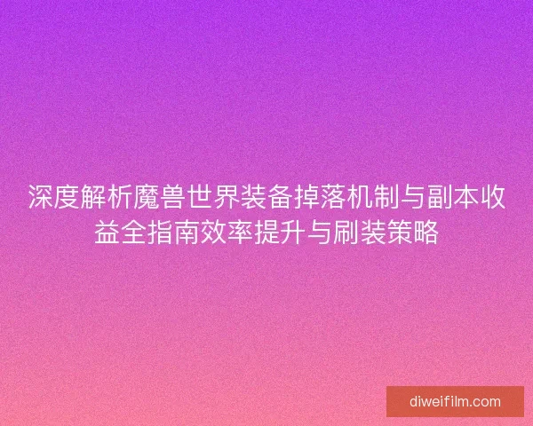 深度解析魔兽世界装备掉落机制与副本收益全指南效率提升与刷装策略
