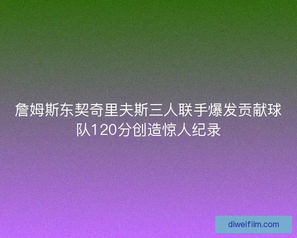 詹姆斯东契奇里夫斯三人联手爆发贡献球队120分创造惊人纪录