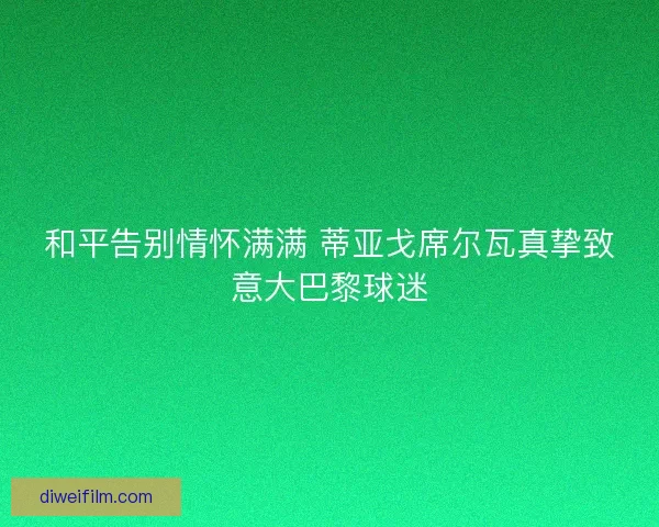 和平告别情怀满满 蒂亚戈席尔瓦真挚致意大巴黎球迷