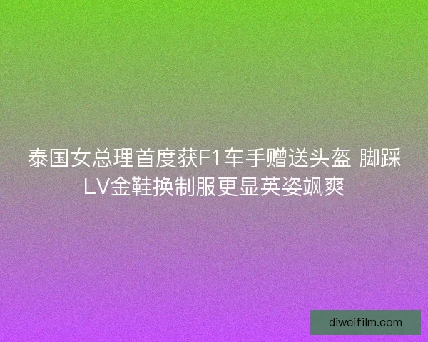 泰国女总理首度获F1车手赠送头盔 脚踩LV金鞋换制服更显英姿飒爽