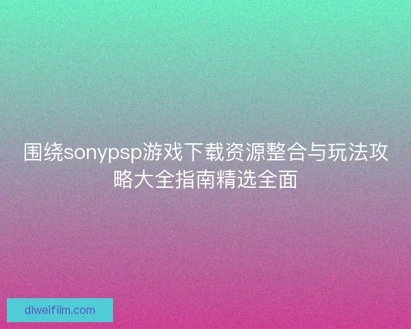 围绕sonypsp游戏下载资源整合与玩法攻略大全指南精选全面