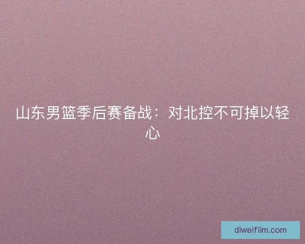 山东男篮季后赛备战：对北控不可掉以轻心