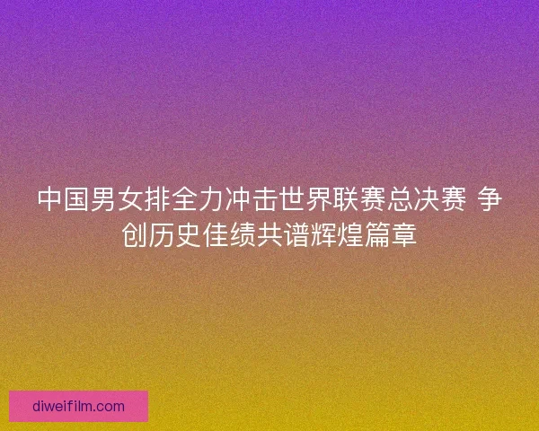 中国男女排全力冲击世界联赛总决赛 争创历史佳绩共谱辉煌篇章 中国男女排全力冲击世界联赛总决赛 争创历史佳绩共谱辉煌篇章
