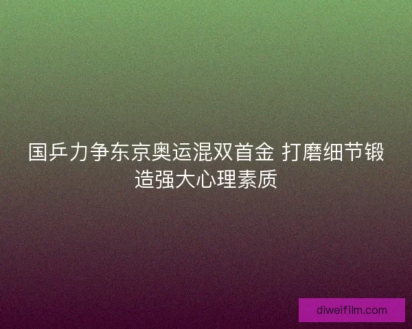 国乒力争东京奥运混双首金 打磨细节锻造强大心理素质 国乒力争东京奥运混双首金 打磨细节锻造强大心理素质