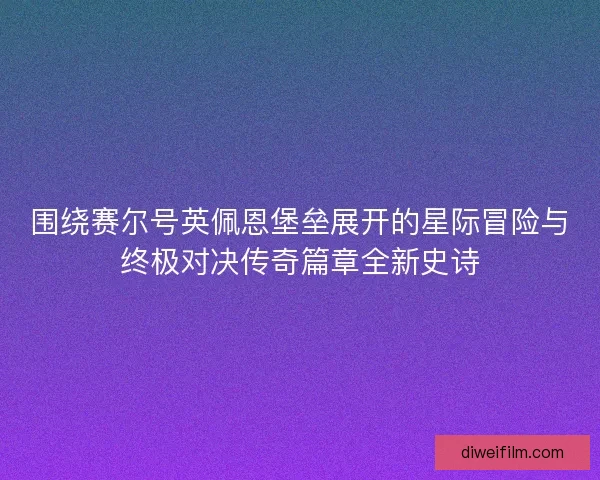 围绕赛尔号英佩恩堡垒展开的星际冒险与终极对决传奇篇章全新史诗