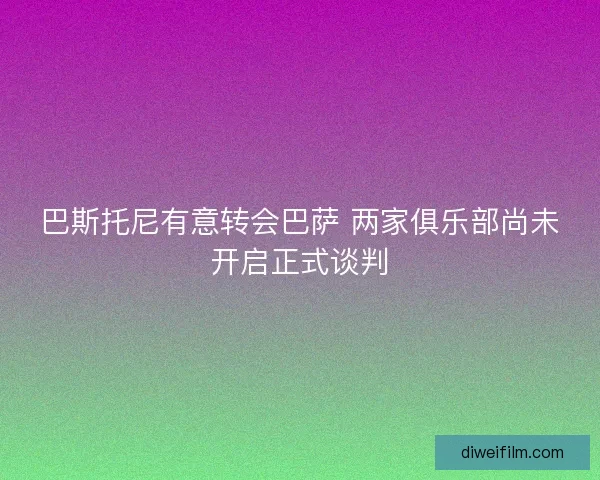 巴斯托尼有意转会巴萨 两家俱乐部尚未开启正式谈判