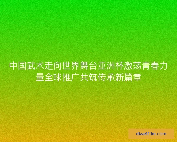 中国武术走向世界舞台亚洲杯激荡青春力量全球推广共筑传承新篇章