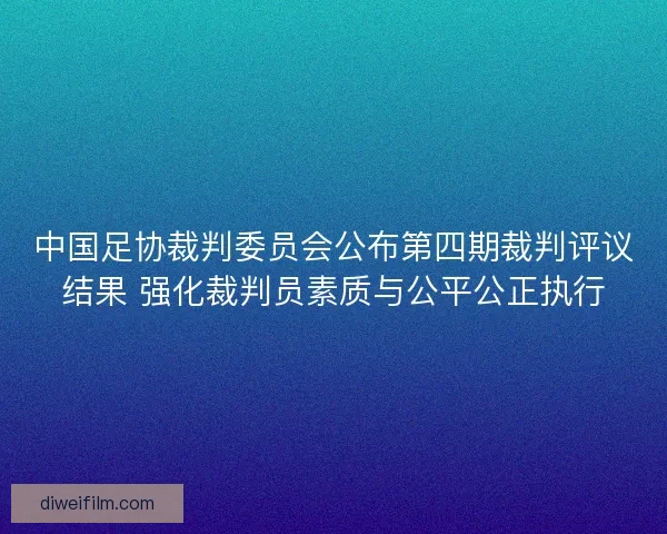 中国足协裁判委员会公布第四期裁判评议结果 强化裁判员素质与公平公正执行
