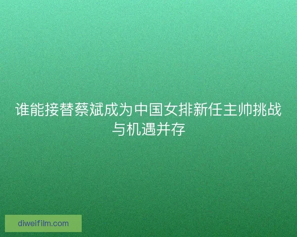 谁能接替蔡斌成为中国女排新任主帅挑战与机遇并存 谁能接替蔡斌成为中国女排新任主帅挑战与机遇并存